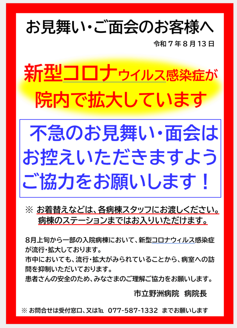 お見舞い・ご面会のお客様へ 令和7年8月13日 新型コロナウイルス感染症が院内で拡大しています 不急のお見舞い・面会はお控えいただきますようご協力をお願いします！ ※ お着替えなどは、各病棟スタッフにお渡しください。 病棟のステーションまではお入りいただけます。 ８月上旬から一部の入院病棟において、新型コロナウィルス感染症が流行・拡大しております。市中においても、流行・拡大がみられていることから、病室への訪問を抑制いただいております。患者さんの安全のため、みなさまのご理解ご協力をお願いします。 市立野洲病院　病院長 ※ お問合せは受付窓口、又は℡　077-587-1332　までお願いします